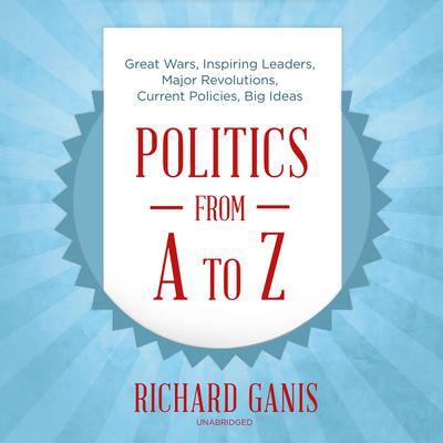 Politics from A to Z: Great Wars, Inspiring Leaders, Major Revolutions, Current Policies, Big Ideas By Richard Ganis