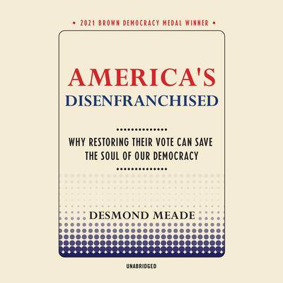 America’s Disenfranchised: Why Restoring Their Vote Can Save the Soul of Our Democracy By Desmond Meade